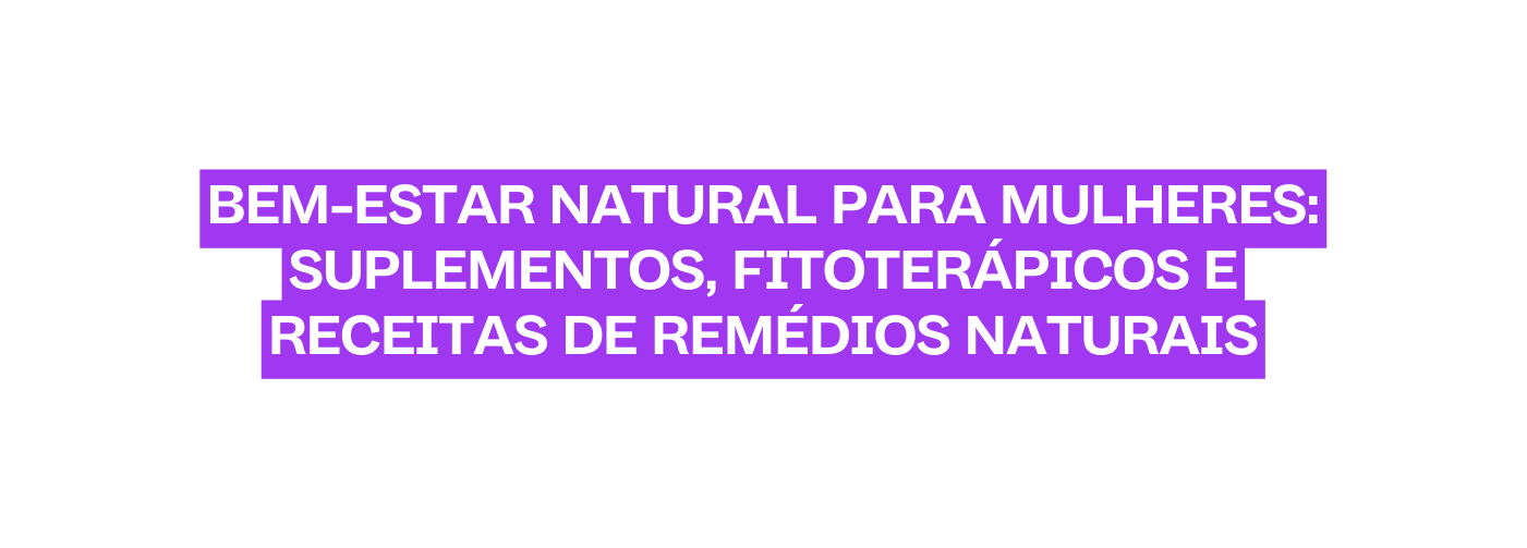 BEM ESTAR NATURAL PARA MULHERES SUPLEMENTOS FITOTERÁPICOS E RECEITAS DE REMÉDIOS NATURAIS